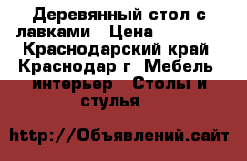  Деревянный стол с лавками › Цена ­ 25 000 - Краснодарский край, Краснодар г. Мебель, интерьер » Столы и стулья   